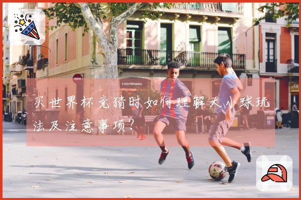 买世界杯竞猜时如何理解大小球玩法及注意事项？