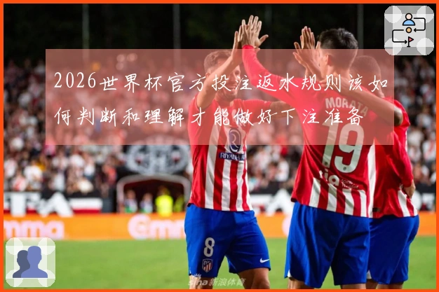 2026世界杯官方投注返水规则该如何判断和理解才能做好下注准备