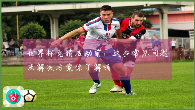 世界杯竞猜活动前，这些常见问题及解决方案你了解吗
