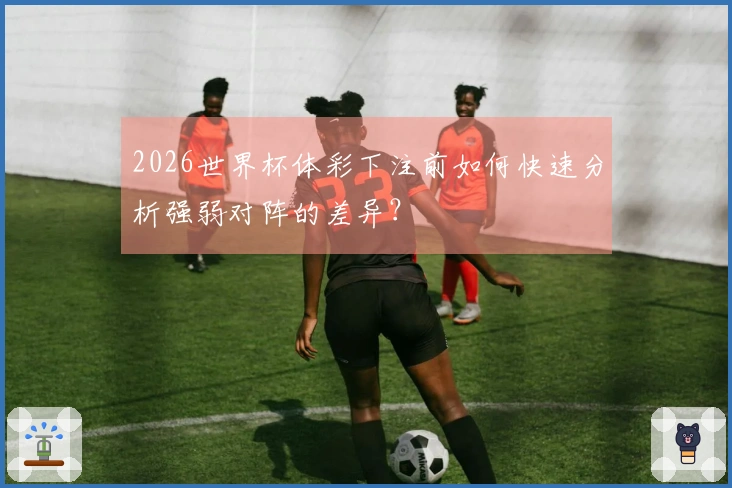 2026世界杯体彩下注前如何快速分析强弱对阵的差异？